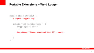 Portable Extensions – Weld Logger


public class Checkout {
   @Inject Logger log;

    public void invoiceItems() {
       ShoppingCart cart;
       ...
       log.debug("Items invoiced for {}", cart);

    }
}




                                                   53
 