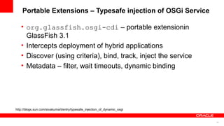 Portable Extensions – Typesafe injection of OSGi Service

   • org.glassfish.osgi-cdi – portable extensionin
     GlassFish 3.1
   • Intercepts deployment of hybrid applications
   • Discover (using criteria), bind, track, inject the service
   • Metadata – filter, wait timeouts, dynamic binding




http://blogs.sun.com/sivakumart/entry/typesafe_injection_of_dynamic_osgi


                                                                           54
 