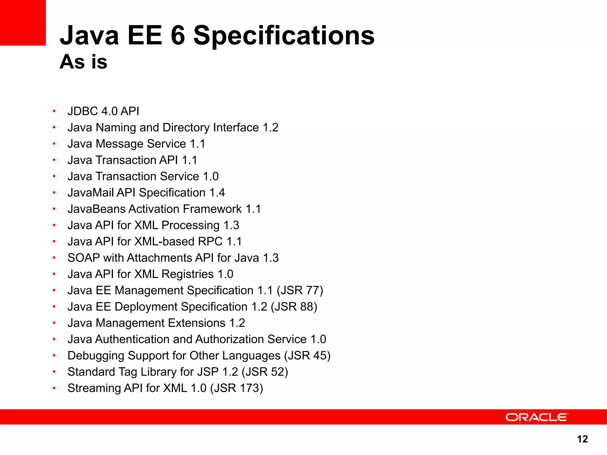 Java EE 6 Specifications
    As is

•   JDBC 4.0 API
•   Java Naming and Directory Interface 1.2
•   Java Message Service 1.1
•   Java Transaction API 1.1
•   Java Transaction Service 1.0
•   JavaMail API Specification 1.4
•   JavaBeans Activation Framework 1.1
•   Java API for XML Processing 1.3
•   Java API for XML-based RPC 1.1
•   SOAP with Attachments API for Java 1.3
•   Java API for XML Registries 1.0
•   Java EE Management Specification 1.1 (JSR 77)
•   Java EE Deployment Specification 1.2 (JSR 88)
•   Java Management Extensions 1.2
•   Java Authentication and Authorization Service 1.0
•   Debugging Support for Other Languages (JSR 45)
•   Standard Tag Library for JSP 1.2 (JSR 52)
•   Streaming API for XML 1.0 (JSR 173)



                                                        12
 