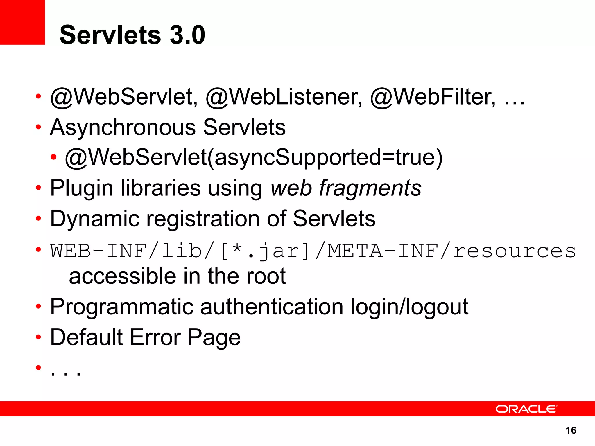 Servlets 3.0

• @WebServlet, @WebListener, @WebFilter, …
• Asynchronous Servlets
    • @WebServlet(asyncSupported=true)
•   Plugin libraries using web fragments
•   Dynamic registration of Servlets
•   WEB-INF/lib/[*.jar]/META-INF/resources
      accessible in the root
•   Programmatic authentication login/logout
•   Default Error Page
•   ...

                                             16
 