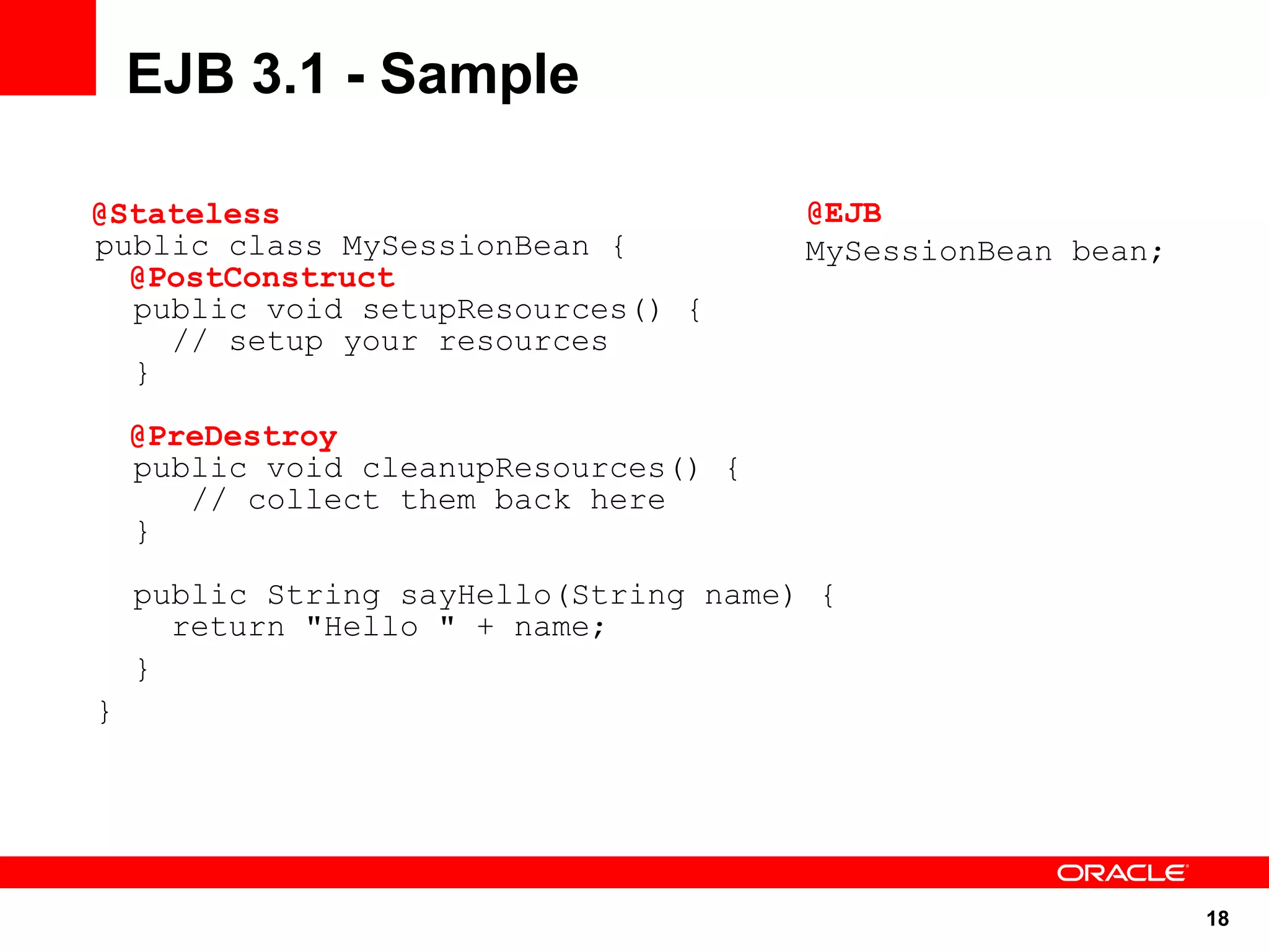 EJB 3.1 - Sample

@Stateless                             @EJB
public class MySessionBean {           MySessionBean bean;
  @PostConstruct
  public void setupResources() {
    // setup your resources
  }

    @PreDestroy
    public void cleanupResources() {
       // collect them back here
    }

    public String sayHello(String name) {
      return "Hello " + name;
    }
}




                                                             18
 