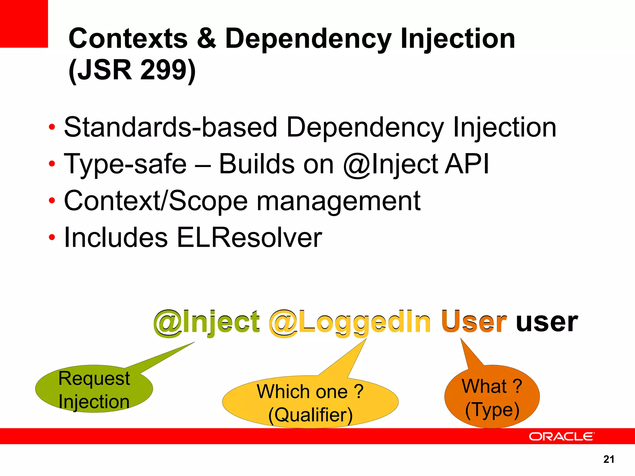 Contexts & Dependency Injection
 (JSR 299)
• Standards-based Dependency Injection
• Type-safe – Builds on @Inject API
• Context/Scope management
• Includes ELResolver


            @Inject @LoggedIn User user
Request                          What ?
                  Which one ?
Injection                        (Type)
                   (Qualifier)

                                          21
 