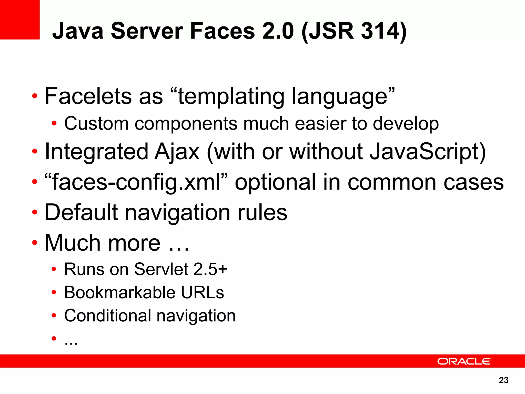 Java Server Faces 2.0 (JSR 314)

• Facelets as “templating language”
   • Custom components much easier to develop
• Integrated Ajax (with or without JavaScript)
• “faces-config.xml” optional in common cases
• Default navigation rules
• Much more …
 •   Runs on Servlet 2.5+
 •   Bookmarkable URLs
 •   Conditional navigation
 •   ...

                                                 23
 