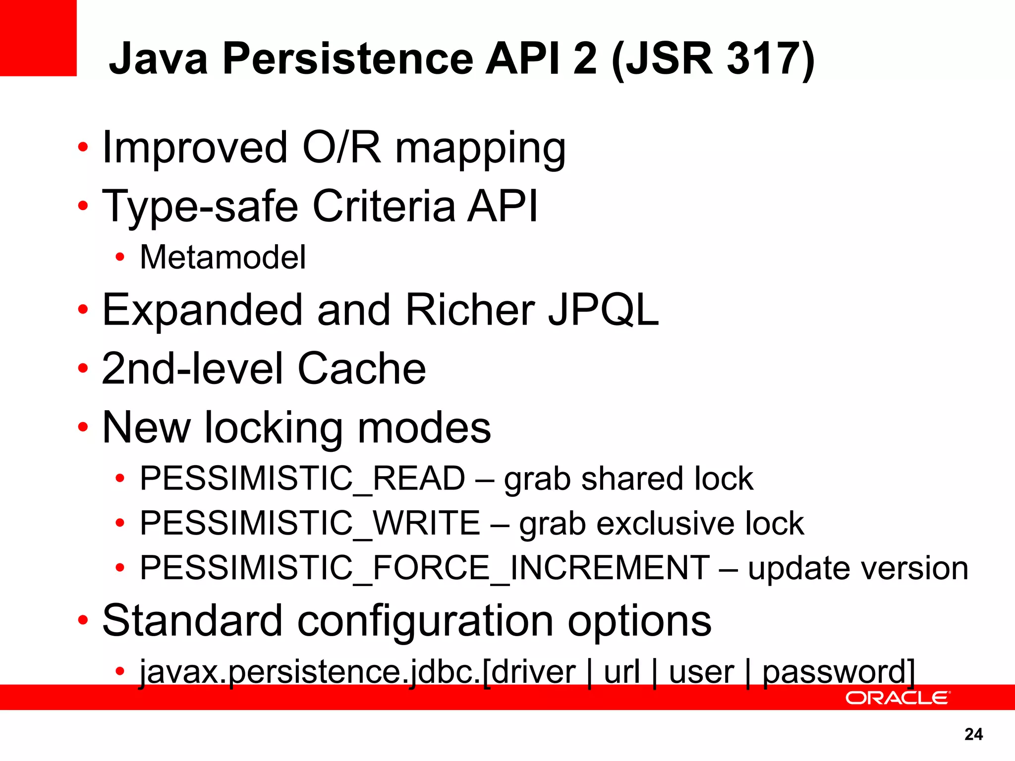 Java Persistence API 2 (JSR 317)
• Improved O/R mapping
• Type-safe Criteria API
 • Metamodel
• Expanded and Richer JPQL
• 2nd-level Cache
• New locking modes
 • PESSIMISTIC_READ – grab shared lock
 • PESSIMISTIC_WRITE – grab exclusive lock
 • PESSIMISTIC_FORCE_INCREMENT – update version
• Standard configuration options
 • javax.persistence.jdbc.[driver | url | user | password]
                                                             24
 