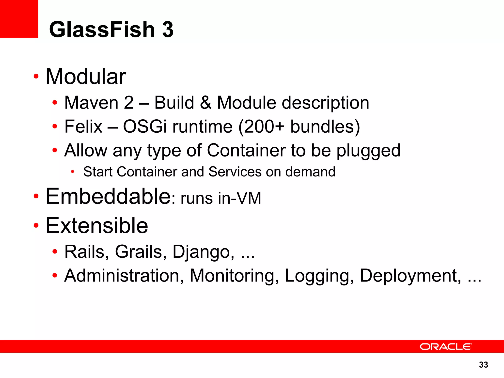 GlassFish 3

• Modular
  • Maven 2 – Build & Module description
  • Felix – OSGi runtime (200+ bundles)
  • Allow any type of Container to be plugged
    • Start Container and Services on demand

• Embeddable: runs in-VM
• Extensible
  • Rails, Grails, Django, ...
  • Administration, Monitoring, Logging, Deployment, ...



                                                       33
 