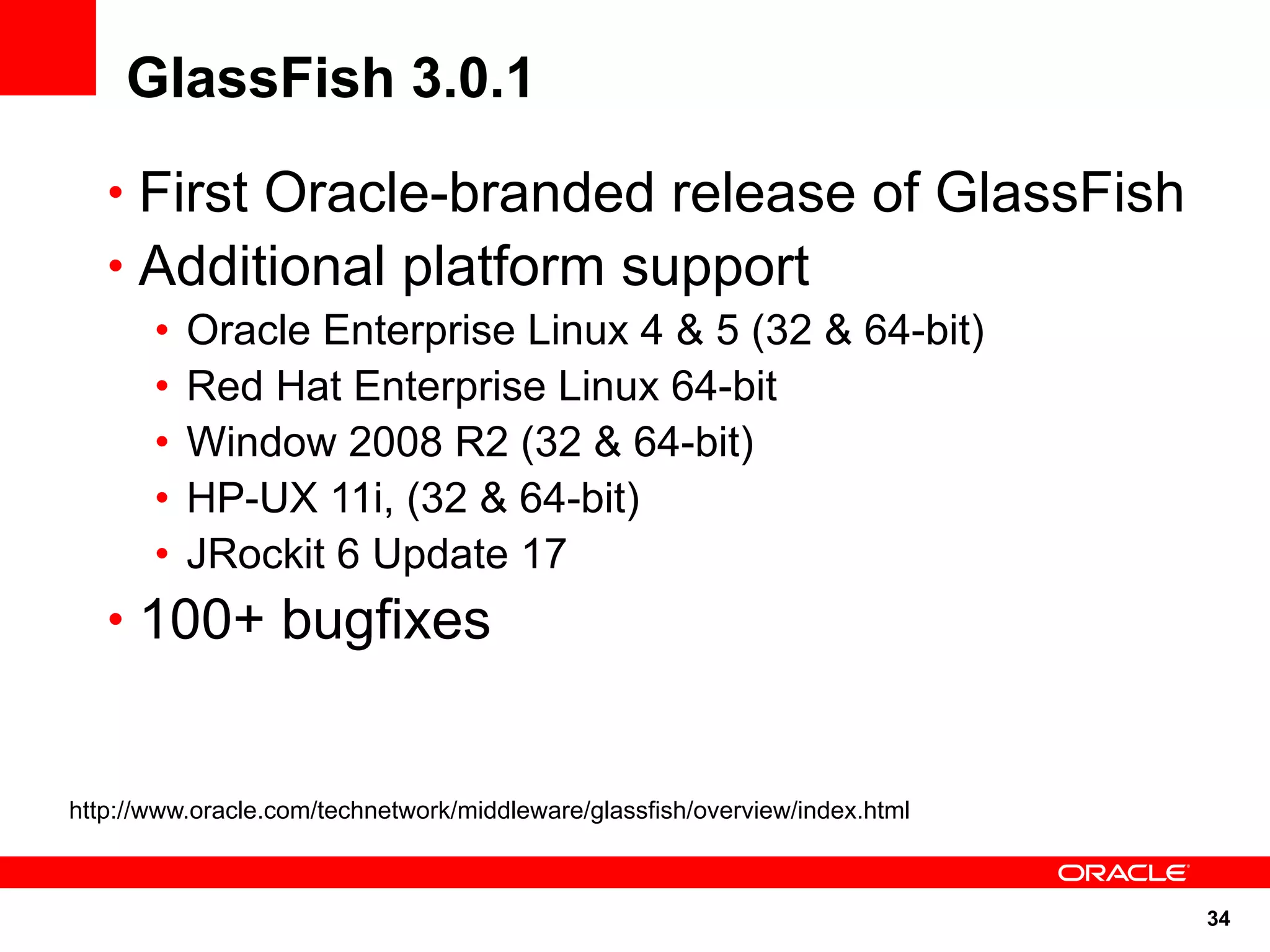 GlassFish 3.0.1
   • First Oracle-branded release of GlassFish
   • Additional platform support
       •   Oracle Enterprise Linux 4 & 5 (32 & 64-bit)
       •   Red Hat Enterprise Linux 64-bit
       •   Window 2008 R2 (32 & 64-bit)
       •   HP-UX 11i, (32 & 64-bit)
       •   JRockit 6 Update 17
   • 100+ bugfixes


http://www.oracle.com/technetwork/middleware/glassfish/overview/index.html



                                                                             34
 