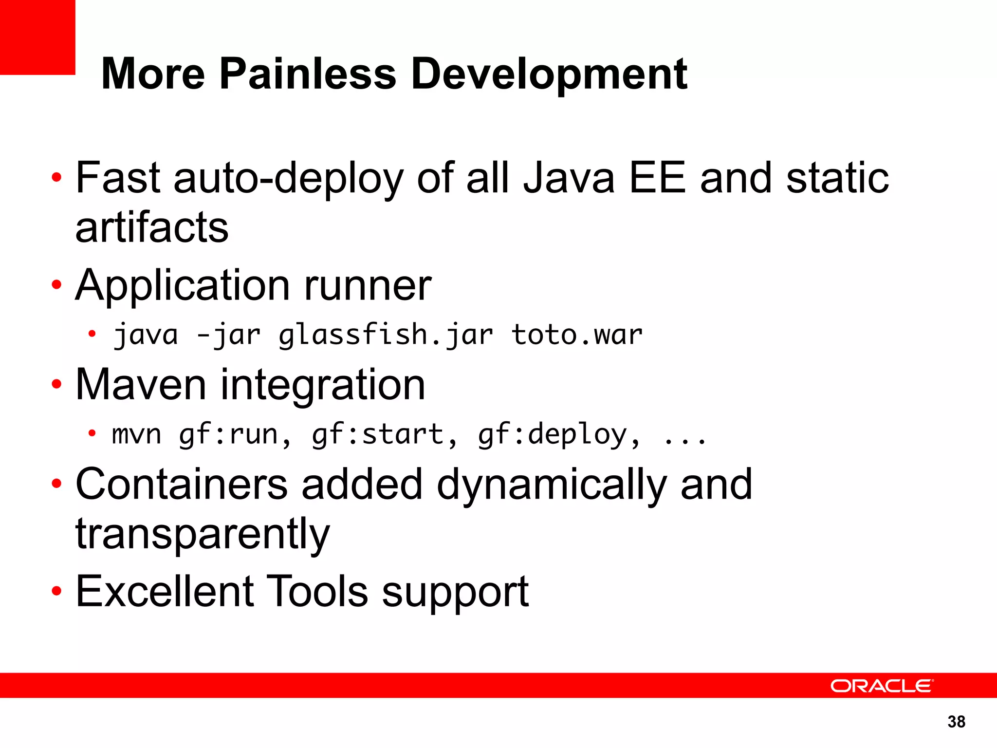 More Painless Development

• Fast auto-deploy of all Java EE and static
  artifacts
• Application runner
 • java -jar glassfish.jar toto.war
• Maven integration
 • mvn gf:run, gf:start, gf:deploy, ...
• Containers added dynamically and
  transparently
• Excellent Tools support


                                               38
 