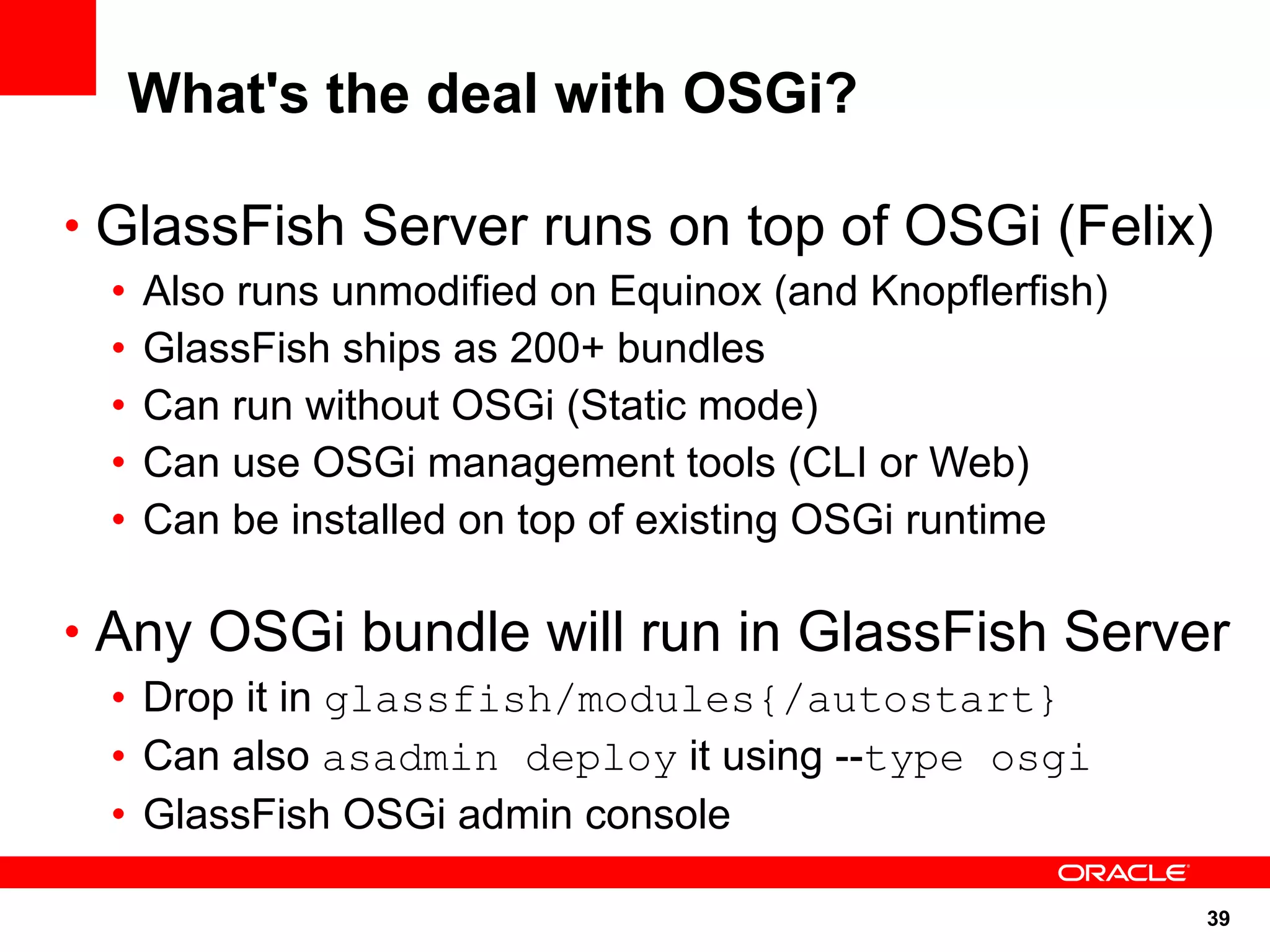 What's the deal with OSGi?

• GlassFish Server runs on top of OSGi (Felix)
 •   Also runs unmodified on Equinox (and Knopflerfish)
 •   GlassFish ships as 200+ bundles
 •   Can run without OSGi (Static mode)
 •   Can use OSGi management tools (CLI or Web)
 •   Can be installed on top of existing OSGi runtime

• Any OSGi bundle will run in GlassFish Server
 • Drop it in glassfish/modules{/autostart}
 • Can also asadmin deploy it using --type osgi
 • GlassFish OSGi admin console

                                                          39
 