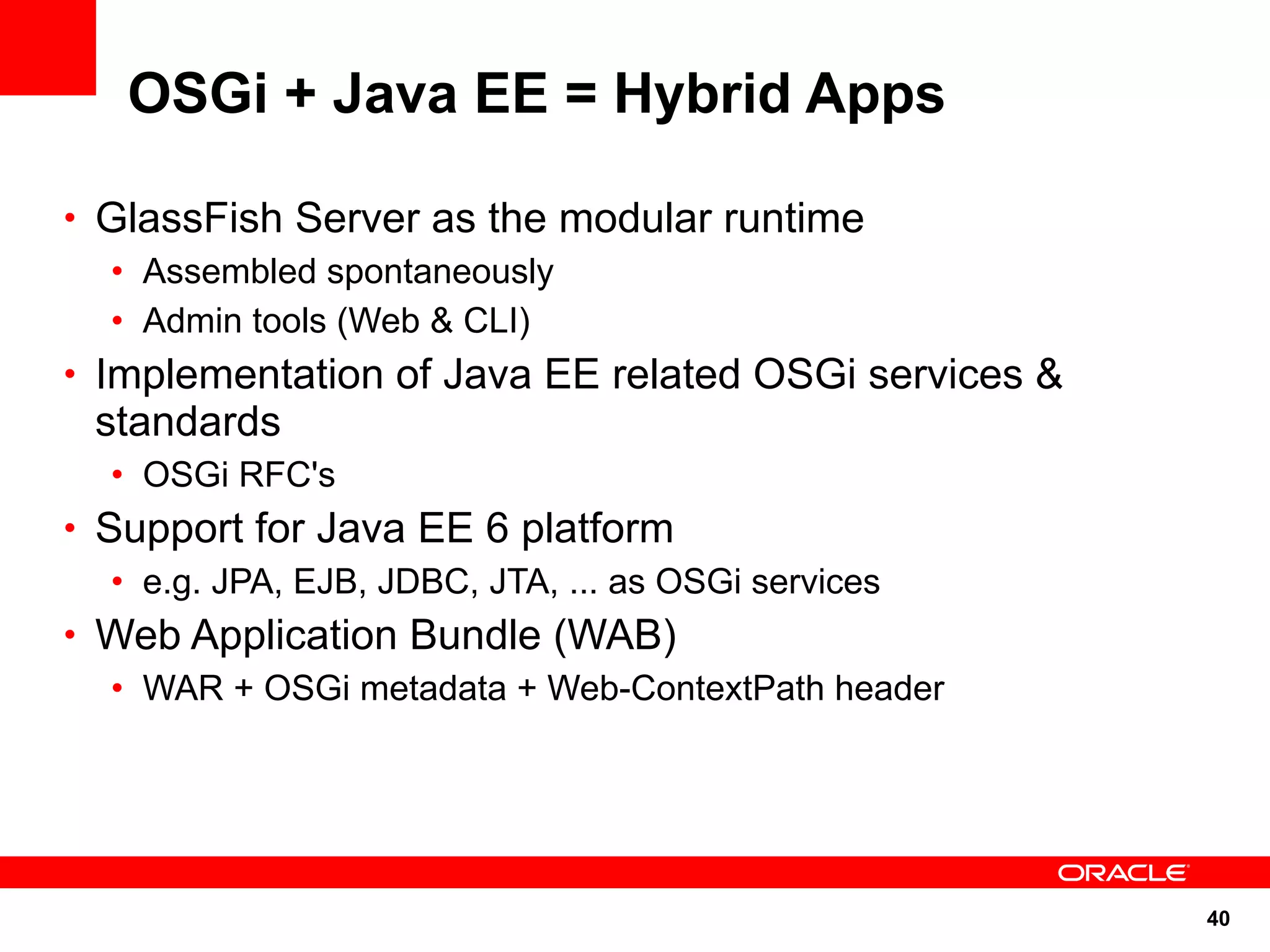 OSGi + Java EE = Hybrid Apps

• GlassFish Server as the modular runtime
   • Assembled spontaneously
   • Admin tools (Web & CLI)
• Implementation of Java EE related OSGi services &
 standards
  • OSGi RFC's
• Support for Java EE 6 platform
   • e.g. JPA, EJB, JDBC, JTA, ... as OSGi services
• Web Application Bundle (WAB)
   • WAR + OSGi metadata + Web-ContextPath header




                                                      40
 