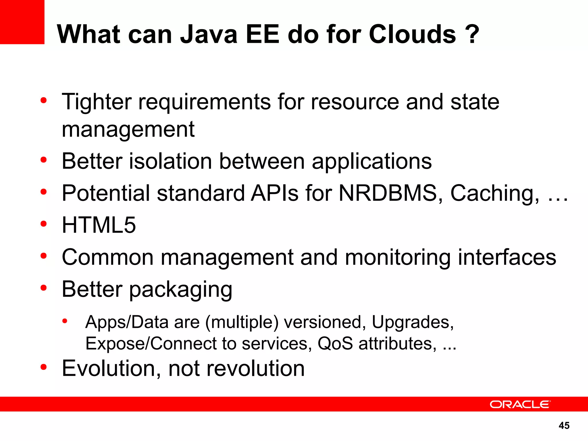 What can Java EE do for Clouds ?

●
    Tighter requirements for resource and state
    management
●
    Better isolation between applications
●
    Potential standard APIs for NRDBMS, Caching, …
●
    HTML5
●
    Common management and monitoring interfaces
●
    Better packaging
    ●
        Apps/Data are (multiple) versioned, Upgrades,
        Expose/Connect to services, QoS attributes, ...
●
    Evolution, not revolution

                                                          45
 