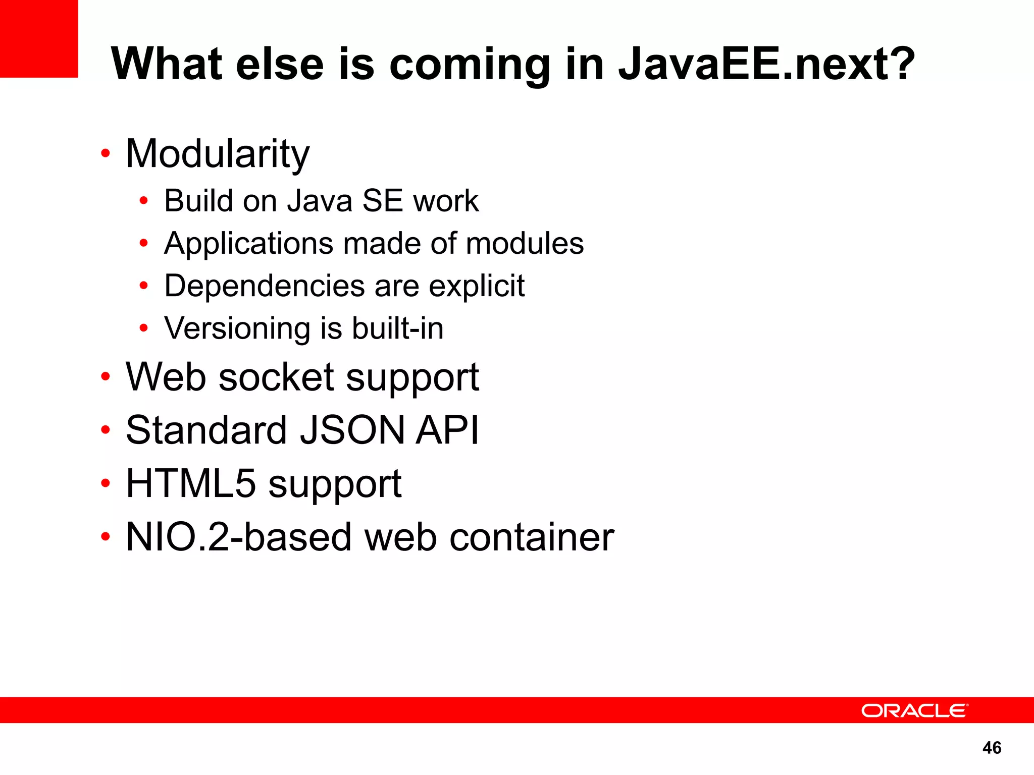 What else is coming in JavaEE.next?
• Modularity
  •   Build on Java SE work
  •   Applications made of modules
  •   Dependencies are explicit
  •   Versioning is built-in
• Web socket support
• Standard JSON API
• HTML5 support
• NIO.2-based web container




                                      46
 