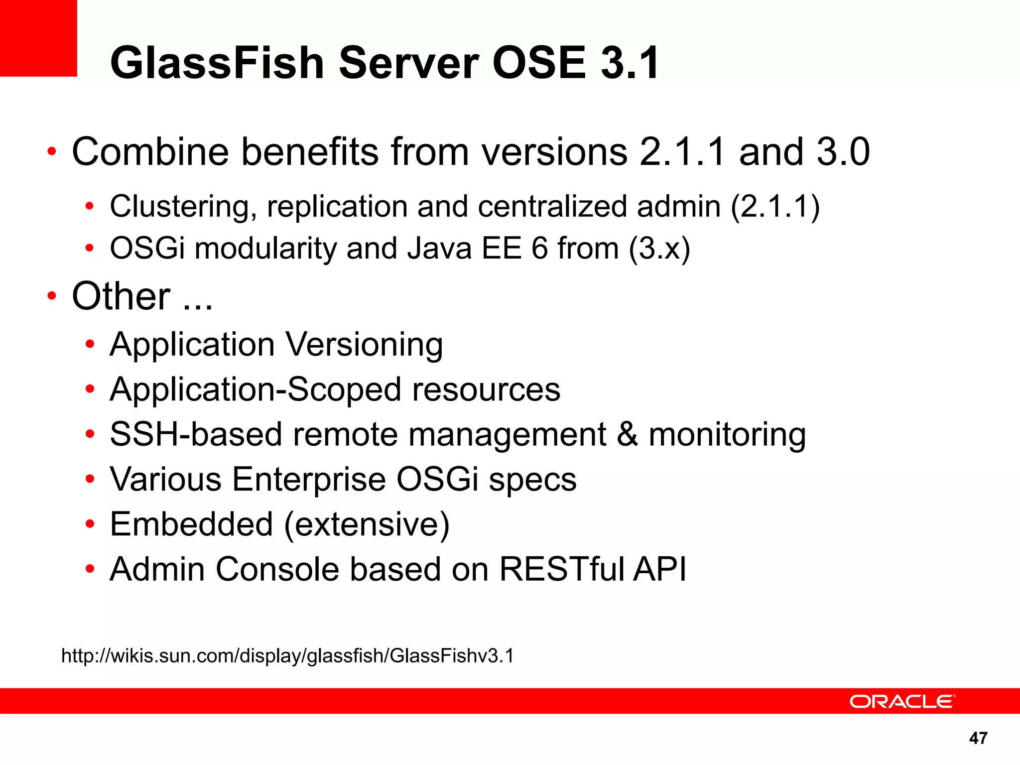 GlassFish Server OSE 3.1
• Combine benefits from versions 2.1.1 and 3.0
  • Clustering, replication and centralized admin (2.1.1)
  • OSGi modularity and Java EE 6 from (3.x)
• Other ...
  • Application Versioning
  • Application-Scoped resources
  • SSH-based remote management & monitoring
  • Various Enterprise OSGi specs
  • Embedded (extensive)
  • Admin Console based on RESTful API

http://wikis.sun.com/display/glassfish/GlassFishv3.1



                                                            47
 