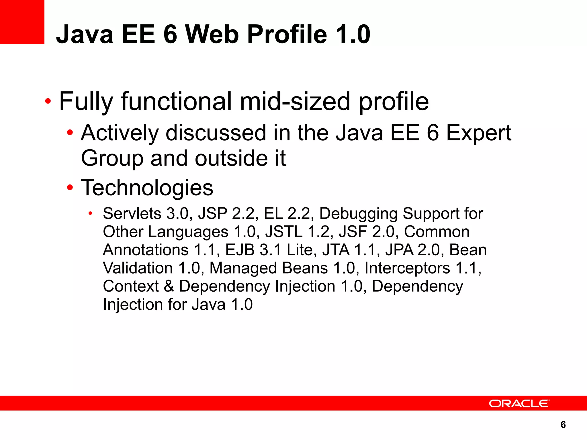Java EE 6 Web Profile 1.0

• Fully functional mid-sized profile
  • Actively discussed in the Java EE 6 Expert
    Group and outside it
  • Technologies
    • Servlets 3.0, JSP 2.2, EL 2.2, Debugging Support for
      Other Languages 1.0, JSTL 1.2, JSF 2.0, Common
      Annotations 1.1, EJB 3.1 Lite, JTA 1.1, JPA 2.0, Bean
      Validation 1.0, Managed Beans 1.0, Interceptors 1.1,
      Context & Dependency Injection 1.0, Dependency
      Injection for Java 1.0




                                                              6
 