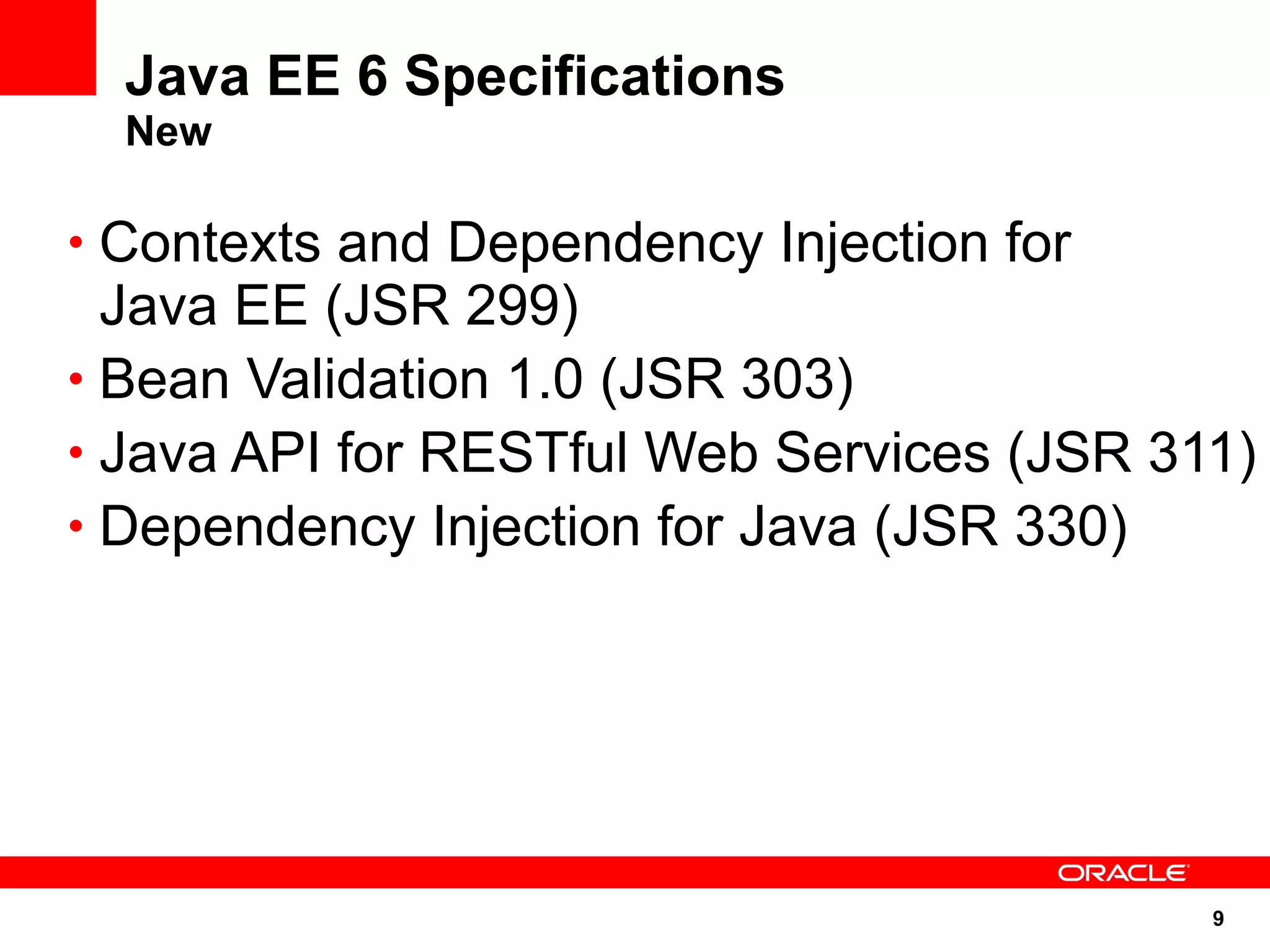 Java EE 6 Specifications
  New

• Contexts and Dependency Injection for
  Java EE (JSR 299)
• Bean Validation 1.0 (JSR 303)
• Java API for RESTful Web Services (JSR 311)
• Dependency Injection for Java (JSR 330)




                                           9
 