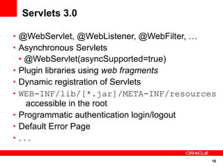 Servlets 3.0

• @WebServlet, @WebListener, @WebFilter, …
• Asynchronous Servlets
    • @WebServlet(asyncSupported=true)
•   Plugin libraries using web fragments
•   Dynamic registration of Servlets
•   WEB-INF/lib/[*.jar]/META-INF/resources
      accessible in the root
•   Programmatic authentication login/logout
•   Default Error Page
•   ...

                                             16
 