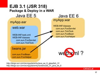 EJB 3.1 (JSR 318)
   Package & Deploy in a WAR
          Java EE 5                                     Java EE 6
                                                   myApp.war
   myApp.ear
                                                   WEB-INF/classes
      web.war                                       com.sun.FooServlet
                                                    com.sun.TickTock
      WEB-INF/web.xml                               com.sun.FooBean
      WEB-INF/classes                               com.sun.FooHelper
        com.sun.FooServlet
        com.sun.TickTock

      beans.jar
      com.sun.FooBean                                   web.xml ?
      com.sun.FooHelper

http://blogs.sun.com/arungupta/entry/java_ee_6_glassfish_31
http://blogs.sun.com/arungupta/entry/screencast_31_java_ee_6


                                                                         17
 