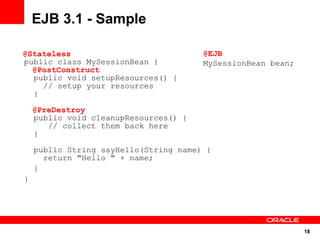EJB 3.1 - Sample

@Stateless                             @EJB
public class MySessionBean {           MySessionBean bean;
  @PostConstruct
  public void setupResources() {
    // setup your resources
  }

    @PreDestroy
    public void cleanupResources() {
       // collect them back here
    }

    public String sayHello(String name) {
      return "Hello " + name;
    }
}




                                                             18
 