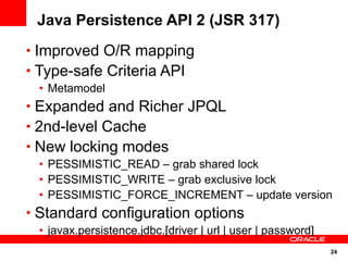 Java Persistence API 2 (JSR 317)
• Improved O/R mapping
• Type-safe Criteria API
 • Metamodel
• Expanded and Richer JPQL
• 2nd-level Cache
• New locking modes
 • PESSIMISTIC_READ – grab shared lock
 • PESSIMISTIC_WRITE – grab exclusive lock
 • PESSIMISTIC_FORCE_INCREMENT – update version
• Standard configuration options
 • javax.persistence.jdbc.[driver | url | user | password]
                                                             24
 
