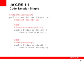 JAX-RS 1.1
Code Sample - Simple

@Path("helloworld")
public class HelloWorldResource {
    @Context UriInfo ui;

    @GET
    @Produces("text/plain")
    public String sayHello() {
        return "Hello World";
    }

    @GET
    @Path("morning")
    public String morning() {
         return “Good Morning!”;
    }
}


                                    27
 