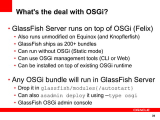 What's the deal with OSGi?

• GlassFish Server runs on top of OSGi (Felix)
 •   Also runs unmodified on Equinox (and Knopflerfish)
 •   GlassFish ships as 200+ bundles
 •   Can run without OSGi (Static mode)
 •   Can use OSGi management tools (CLI or Web)
 •   Can be installed on top of existing OSGi runtime

• Any OSGi bundle will run in GlassFish Server
 • Drop it in glassfish/modules{/autostart}
 • Can also asadmin deploy it using --type osgi
 • GlassFish OSGi admin console

                                                          39
 