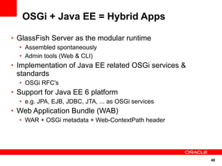 OSGi + Java EE = Hybrid Apps

• GlassFish Server as the modular runtime
   • Assembled spontaneously
   • Admin tools (Web & CLI)
• Implementation of Java EE related OSGi services &
 standards
  • OSGi RFC's
• Support for Java EE 6 platform
   • e.g. JPA, EJB, JDBC, JTA, ... as OSGi services
• Web Application Bundle (WAB)
   • WAR + OSGi metadata + Web-ContextPath header




                                                      40
 