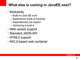 What else is coming in JavaEE.next?
• Modularity
  •   Build on Java SE work
  •   Applications made of modules
  •   Dependencies are explicit
  •   Versioning is built-in
• Web socket support
• Standard JSON API
• HTML5 support
• NIO.2-based web container




                                      46
 