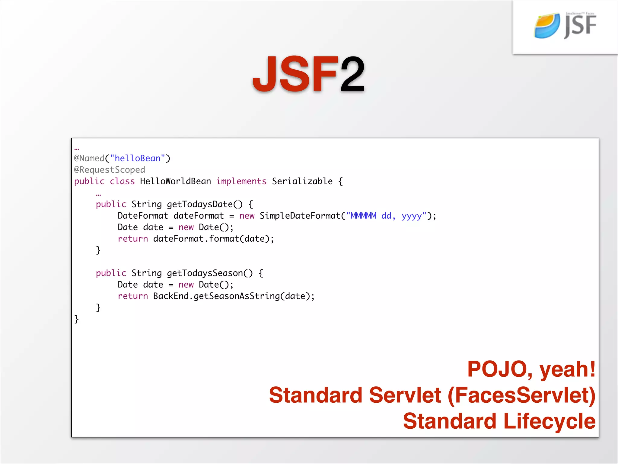 JSF2
<html lang="en"	
xmlns="http://www.w3.org/1999/xhtml"	
xmlns:h="http://java.sun.com/jsf/html">	
<h:head>	
<title>Hello World JSF</title>	
</h:head>	
<h:body>	
	
<h1>Hello World!</h1>	
	
	
<h2>Today is #{helloBean.todaysDate} </h2>	
	
	
<h2>The season is #{helloBean.todaysSeason}!</h2>	
</h:body>	
</html>	

 