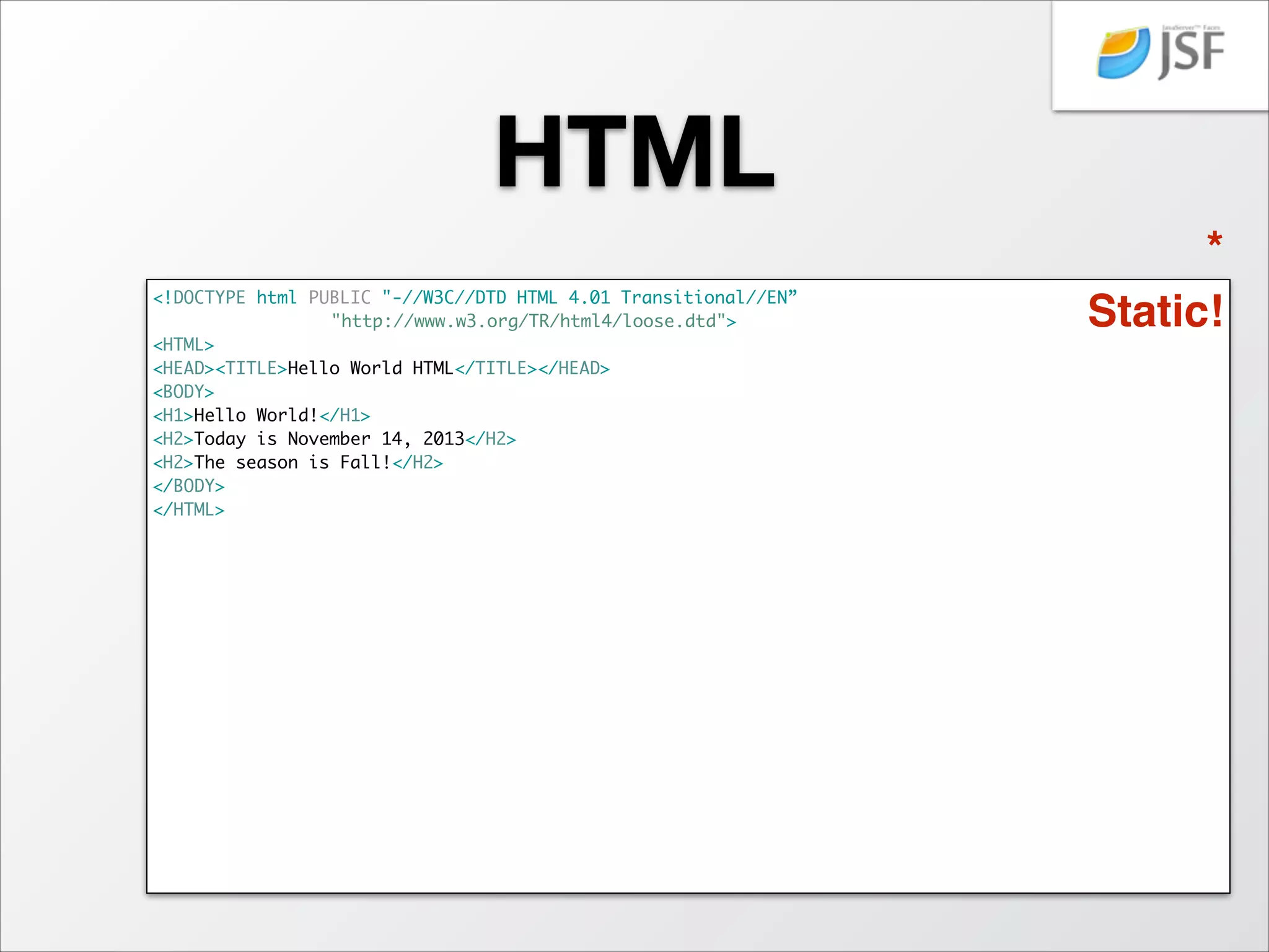 HTML
<!DOCTYPE html PUBLIC "-//W3C//DTD HTML 4.01 Transitional//EN”	
	
	
	
	
"http://www.w3.org/TR/html4/loose.dtd">	
<HTML>	
<HEAD><TITLE>Hello World HTML</TITLE></HEAD>	
<BODY>	
<H1>Hello World!</H1>	
<H2>Today is November 14, 2013</H2>	
<H2>The season is Fall!</H2>	
</BODY>	
</HTML>	

!
!

*
Static!

 