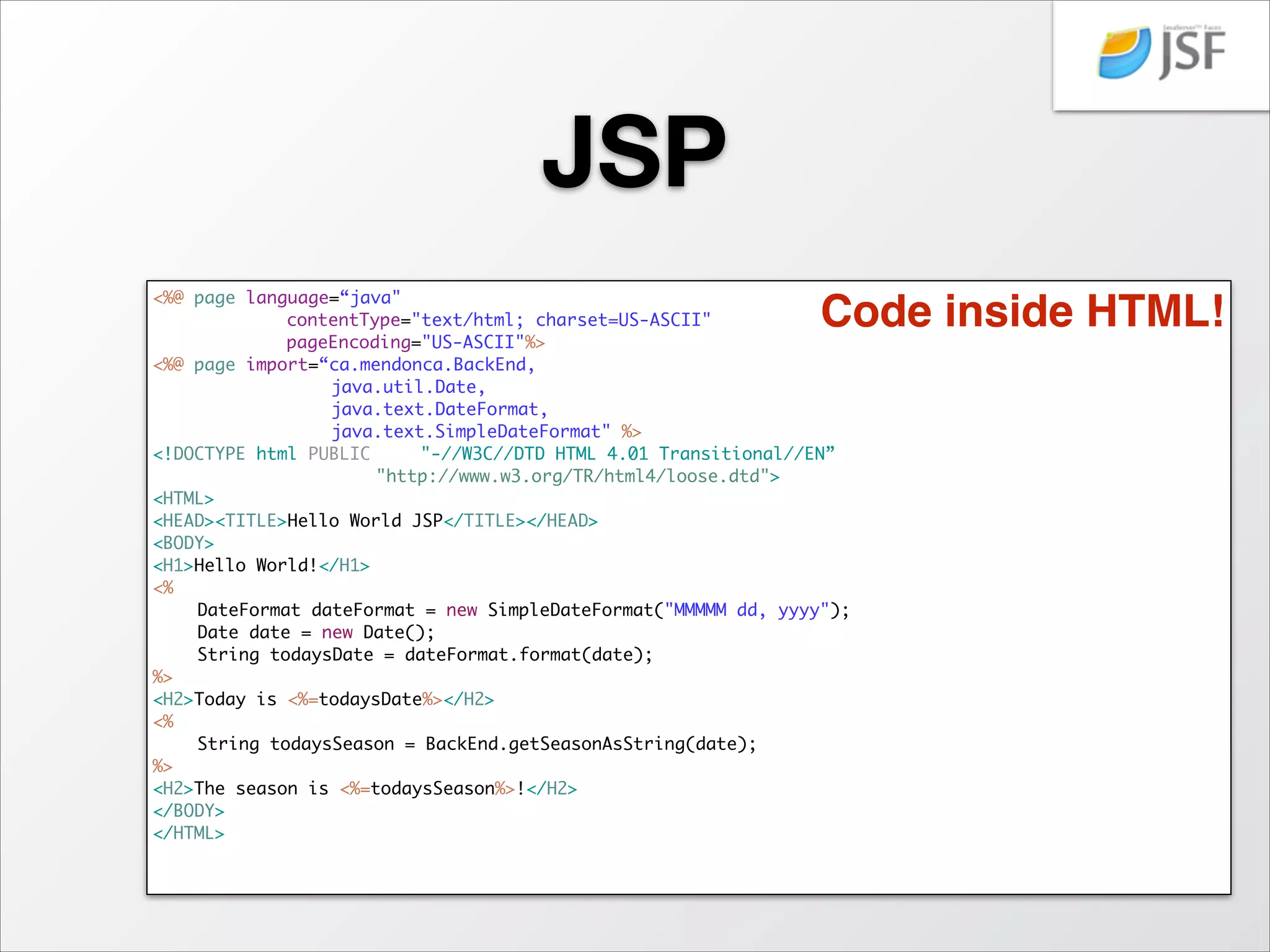 Servlet
…	
@WebServlet("/HelloWorldServlet")	
public class HelloWorldServlet extends HttpServlet {	
	
…	
	
public void doGet(HttpServletRequest request, HttpServletResponse response)	
	
	
	
throws ServletException, IOException {	
	
	
response.setContentType("text/html");	
	
	
PrintWriter out = response.getWriter();	
	
	
out.println("<HTML>");	
	
	
out.println("<HEAD><TITLE>HelloWorldServlet</TITLE></HEAD>");	
	
	
out.println("<BODY>");	
	
	
out.println("<H1>Hello World!</H1>");	
	
	
out.println("<H2>Today is " + getTodaysDate() + "</H2>");	
	
	
out.println("<H2>The season is " + getTodaysSeason() + "</H2>");	
	
}	
	
	
	
protected String getTodaysDate() {	
	
	
DateFormat dateFormat = new SimpleDateFormat("MMMMM dd, yyyy");	
	
	
Date date = new Date();	
	
	
return dateFormat.format(date);	
	
}	
	
	
	
	
protected String getTodaysSeason() {	
	
	
Date date = new Date();	
	
	
return BackEnd.getSeasonAsString(date);	
	
}	
	
…	
}

HTML inside code!

 