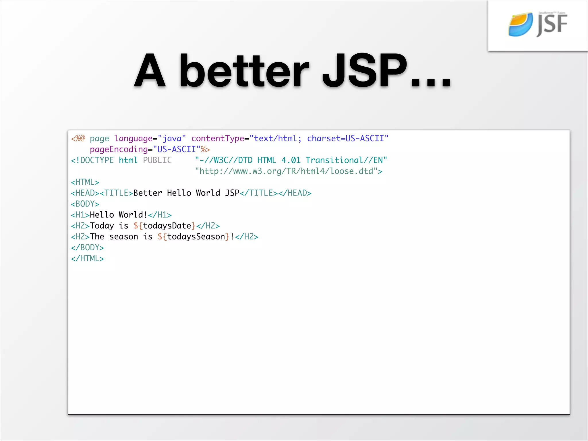 JSP
<%@ page language=“java"	
	
	
	
contentType="text/html; charset=US-ASCII"	
	
	
	
pageEncoding="US-ASCII"%>	
<%@ page import=“ca.mendonca.BackEnd,	
	
	
	
	
java.util.Date,	
	
	
	
	
java.text.DateFormat,	
	
	
	
	
java.text.SimpleDateFormat" %>	
<!DOCTYPE html PUBLIC 	
"-//W3C//DTD HTML 4.01 Transitional//EN”	
	
	
	
	
	
"http://www.w3.org/TR/html4/loose.dtd">	
<HTML>	
<HEAD><TITLE>Hello World JSP</TITLE></HEAD>	
<BODY>	
<H1>Hello World!</H1>	
<%	
	
DateFormat dateFormat = new SimpleDateFormat("MMMMM dd, yyyy");	
	
Date date = new Date();	
	
String todaysDate = dateFormat.format(date);	
%>	
<H2>Today is <%=todaysDate%></H2>	
<%	
	
String todaysSeason = BackEnd.getSeasonAsString(date);	
%>	
<H2>The season is <%=todaysSeason%>!</H2>	
</BODY>	
</HTML>	

Code inside HTML!

!
!

 