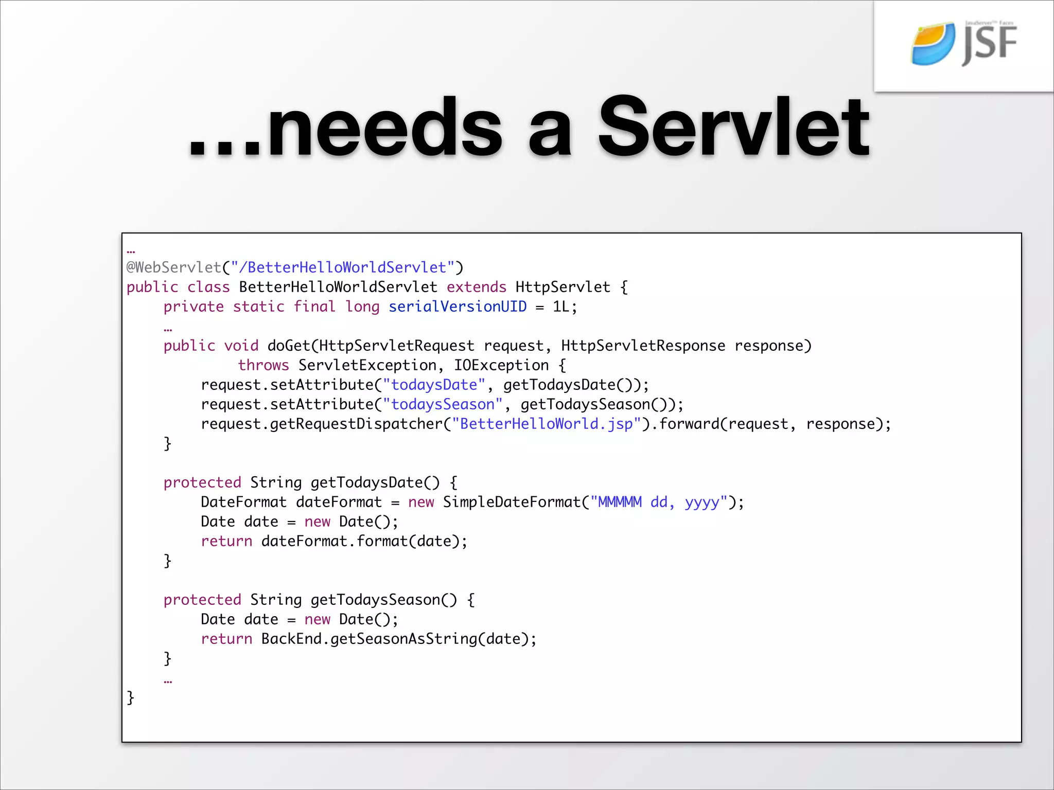 A better JSP…
<%@ page language="java" contentType="text/html; charset=US-ASCII"	
pageEncoding="US-ASCII"%>	
<!DOCTYPE html PUBLIC 	
"-//W3C//DTD HTML 4.01 Transitional//EN"	
	
	
	
	
	
	
"http://www.w3.org/TR/html4/loose.dtd">	
<HTML>	
<HEAD><TITLE>Better Hello World JSP</TITLE></HEAD>	
<BODY>	
<H1>Hello World!</H1>	
<H2>Today is ${todaysDate}</H2>	
<H2>The season is ${todaysSeason}!</H2>	
</BODY>	
</HTML>	

 