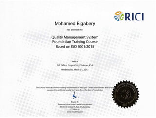 Mohamed EJgabery
�
�tRICI
has attended the
Quality Management System
Foundation Training Course
Based on ISO 9001 :2015
Held at
CCE Office, Project Site, Dhahran, KSA
Wednesday:, March Oi, 2017
/
' I
• / t (
.. /
,·
((
,I '.., 'I I1'()1
-,,,.,/).
·.,/le '.,,,t,I
I;:.!�!,;_
• ,· ,
i, (,';
> :,). ,.._,
•'} I I'
J /
I J  ,{ ,. ' ()
• ;' 1.·J
I ;
/ /'/
Issued By:
Resource Inspections Canada Incorporated
41 Bevan Crescent, Ajax, on, CanadI),
L1T4P441 B
www.rlclonllne.cern
This Course meets the formal training requirements of RICI QMS.Certifkation Scheme and for this
purpose this certificate is valid-for 3 years from the date ofcompletion
i.
 