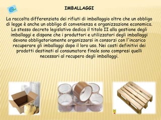 IMBALLAGGILa raccolta differenziata dei rifiuti di imballaggio oltre che un obbligo di legge è anche un obbligo di convenienza e organizzazione economica. Lo stesso decreto legislativo dedica il titolo II alla gestione degli imballaggi e dispone che i produttori e utilizzatori degli imballaggi devono obbligatoriamente organizzarsi in consorzi con l'incarico recuperare gli imballaggi dopo il loro uso. Nei costi definitivi dei prodotti destinati al consumatore finale sono compresi quelli necessari al recupero degli imballaggi. 