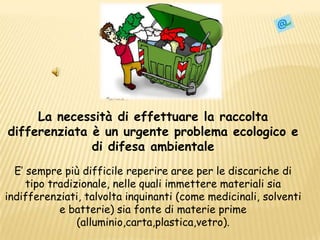 La necessità di effettuare la raccolta differenziata è un urgente problema ecologico e di difesa ambientaleE’ sempre più difficile reperire aree per le discariche di tipo tradizionale, nelle quali immettere materiali sia indifferenziati, talvolta inquinanti (come medicinali, solventi e batterie) sia fonte di materie prime (alluminio,carta,plastica,vetro).