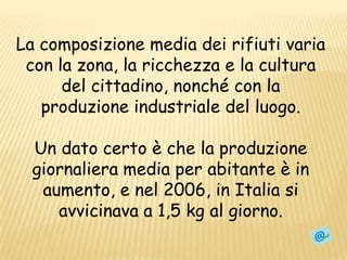 La composizione media dei rifiuti varia con la zona, la ricchezza e la cultura del cittadino, nonché con la produzione industriale del luogo.Un dato certo è che la produzione giornaliera media per abitante è in aumento, e nel 2006, in Italia si avvicinava a 1,5 kg al giorno.