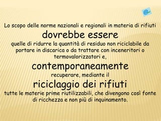 Lo scopo delle norme nazionali e regionali in materia di rifiuti dovrebbe essere quelle di ridurre la quantità di residuo non riciclabile da portare in discarica o da trattare con inceneritori o termovalorizzatorie, contemporaneamenterecuperare, mediante il riciclaggio dei rifiutitutte le materie prime riutilizzabili, che divengono così fonte di ricchezza e non più di inquinamento.