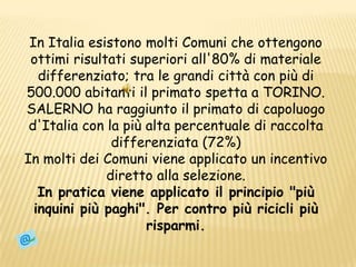 In Italia esistono molti Comuni che ottengono ottimi risultati superiori all'80% di materiale differenziato; tra le grandi città con più di 500.000 abitanti il primato spetta a TORINO.SALERNO ha raggiunto il primato di capoluogo d'Italia con la più alta percentuale di raccolta differenziata (72%)In molti dei Comuni viene applicato un incentivo diretto alla selezione.In pratica viene applicato il principio "più inquini più paghi". Per contro più ricicli più risparmi. 