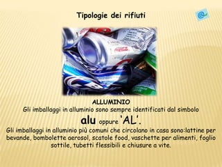 Tipologie dei rifiutiAlluminioALLUMINIOGli imballaggi in alluminio sonosempre identificati dal simboloaluoppure ‘AL’.Gli imballaggi in alluminio più comuni che circolano in casa sono:lattine per bevande, bombolette aerosol, scatole food, vaschette per alimenti, foglio sottile, tubetti flessibili e chiusure a vite.
