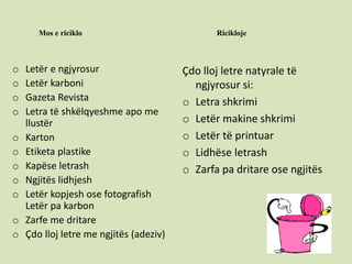 Mos e riciklo Ricikloje
o Letër e ngjyrosur
o Letër karboni
o Gazeta Revista
o Letra të shkëlqyeshme apo me
llustër
o Karton
o Etiketa plastike
o Kapëse letrash
o Ngjitës lidhjesh
o Letër kopjesh ose fotografish
Letër pa karbon
o Zarfe me dritare
o Çdo lloj letre me ngjitës (adeziv)
Çdo lloj letre natyrale të
ngjyrosur si:
o Letra shkrimi
o Letër makine shkrimi
o Letër të printuar
o Lidhëse letrash
o Zarfa pa dritare ose ngjitës
 