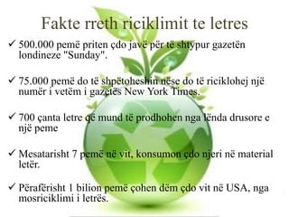 Fakte rreth riciklimit te letres
 500.000 pemë priten çdo javë për të shtypur gazetën
londineze "Sunday".
 75.000 pemë do të shpëtoheshin nëse do të riciklohej një
numër i vetëm i gazetës New York Times.
 700 çanta letre që mund të prodhohen nga lënda drusore e
një peme
 Mesatarisht 7 pemë në vit, konsumon çdo njeri në material
letër.
 Përafërisht 1 bilion pemë çohen dëm çdo vit në USA, nga
mosriciklimi i letrës.
 
