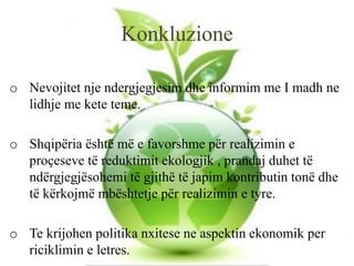 Konkluzione
o Nevojitet nje ndergjegjesim dhe informim me I madh ne
lidhje me kete teme.
o Shqipëria është më e favorshme për realizimin e
proҫeseve të reduktimit ekologjik , prandaj duhet të
ndërgjegjësohemi të gjithë të japim kontributin tonë dhe
të kërkojmë mbështetje për realizimin e tyre.
o Te krijohen politika nxitese ne aspektin ekonomik per
riciklimin e letres.
 