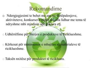 Rekomandime
o Ndergjegjesimi te behet me ane te: fletëpalosjeve,
aktiviteteve, konkurseve nëpër shkolla lidhur me tema të
ndryshme mbi mjedisin apo piktura etj.
o Udhërrëfime për blerjen e produkteve të riciklueshme.
o Kërkesat për minimumin e mbajtjes së materialeve të
riciklueshme.
o Taksën nxitëse për produktet të ricikluara.
 