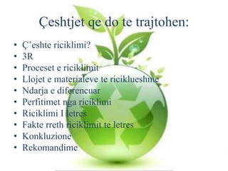Çeshtjet qe do te trajtohen:
• Ç’eshte riciklimi?
• 3R
• Proceset e riciklimit
• Llojet e materialeve te riciklueshme
• Ndarja e diferencuar
• Perfitimet nga riciklimi
• Riciklimi I letres
• Fakte rreth riciklimit te letres
• Konkluzione
• Rekomandime
 