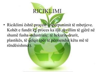 RICIKLIMI
• Riciklimi është proçesi i ripërpunimit të mbetjeve.
Kohët e fundit ky proces ka një zhvillim të gjërë në
shumë fusha industriale: të hekurit, drurit,
plastikës, të qelqit (për të përmendur këtu më të
rëndësishmet).
 