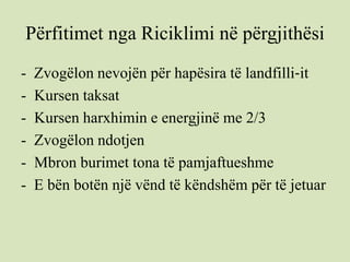 Përfitimet nga Riciklimi në përgjithësi
- Zvogëlon nevojën për hapësira të landfilli‐it
- Kursen taksat
- Kursen harxhimin e energjinë me 2/3
- Zvogëlon ndotjen
- Mbron burimet tona të pamjaftueshme
- E bën botën një vënd të këndshëm për të jetuar
 