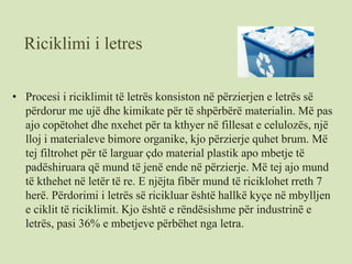 Riciklimi i letres
• Procesi i riciklimit të letrës konsiston në përzierjen e letrës së
përdorur me ujë dhe kimikate për të shpërbërë materialin. Më pas
ajo copëtohet dhe nxehet për ta kthyer në fillesat e celulozës, një
lloj i materialeve bimore organike, kjo përzierje quhet brum. Më
tej filtrohet për të larguar çdo material plastik apo mbetje të
padëshiruara që mund të jenë ende në përzierje. Më tej ajo mund
të kthehet në letër të re. E njëjta fibër mund të riciklohet rreth 7
herë. Përdorimi i letrës së ricikluar është hallkë kyçe në mbylljen
e ciklit të riciklimit. Kjo është e rëndësishme për industrinë e
letrës, pasi 36% e mbetjeve përbëhet nga letra.
 