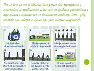 Per te bere sa me te thjeshte kete proces dhe riperfitimin e
materialeve te riciklueshme eshte vene ne funksion grumbullimi i
diferencuar i mbeturinave ne kontenitoret perkates: leter, qelq,
plastike apo mbetjet e njoma (qe jane mbetjet ushqimore).
 