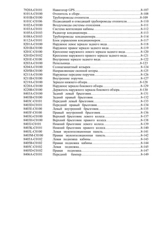 7920A-C0101 Навигатор GPS………………………………...………………….8-107
8101A-C0100 Отопитель в сборе………………………………………….…….8-108
8101B-C0100 Трубопроводы отопителя……………….……………………….8-109
8101C-C0106 Подводящий и отводящий трубопроводы отопителя…….……8-110
8102A-C0100 Воздуховоды системы отопления……………………………….8-111
8103A-C0101 Система вентиляции кабины…………………………………….8-112
8105A-C0103 Радиатор кондиционера………………………………………….8-113
8108A-C0103 Трубопроводы кондиционера…………………………..……….8-114
8112A-C0101 Блок управления кондиционером…………………………….…8-117
8201A-C0100 Наружное левое зеркало заднего вида……….…………………8-118
8201B-C0100 Наружное правое зеркало заднего вида……………..………….8-119
8201C-C0100 Крепление наружного левого зеркала заднего вида………...…8-120
8201D-C0102 Крепление наружного правого зеркала заднего вида………….8-121
8201E-C0100 Внутреннее зеркало заднего вида………...……………………..8-122
8203A-C0100 Пепельница………………………………………..……………...8-123
8204A-C0100 Солнцезащитный козырек…………………………….…………8-124
8205B-C0100 Направляющие оконной шторы……………………………..…..8-125
8211A-C0100 Наружные передние поручни……..……………………………..8-126
8211B-C0100 Внутренние поручни……………………..………………………8-127
8219A-C0100 Зеркало нижнего обзора………………………...……………….8-128
8220A-C0100 Наружное зеркало бокового обзора………………………….….8-129
8220В-C0100 Держатель наружного зеркала бокового обзора……………….8-130
8403A-C0100 Задний левый брызговик……………………………...……….8-131
8403B-C0100 Задний правый брызговик…………………………………..…8-132
8403C-C0101 Передний левый брызговик……….……………………………8-133
8403D-C0101 Передний правый брызговик…………...……………………..8-134
8403E-C0100 Левый внутренний брызговик………………………………...8-135
8403F-C0100 Правый внутренний брызговик……………………………….8-136
8403G-C0100 Верхний брызговик левого колеса……………………………8-137
8403H-C0100 Верхний брызговик правого колеса…………………………..8-138
8403J-C0101 Нижний брызговик левого колеса…………………………….8-139
8403K-C0101 Нижний брызговик правого колеса…………………………...8-140
8403L-C0100 Левая звукоизоляционная панель……………………………..8-141
8403M-C0100 Правая звукоизоляционная панель…………………………...8-142
8405A-C0102 Левая подножка кабины……………………………………….8-143
8405B-C0102 Правая подножка кабины………………………………...……8-144
8405C-C0102 Левая подножка………………………………………………...8-145
8405D-C0102 Правая подножка………………………………………………8-147
8406A-C0101 Передний бампер………………………………………………8-149
 