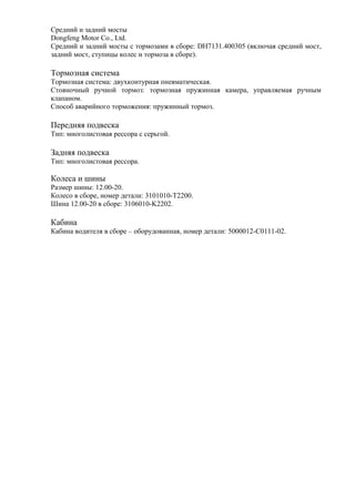 Средний и задний мосты
Dongfeng Motor Co., Ltd.
Средний и задний мосты с тормозами в сборе: DH7131.400305 (включая средний мост,
задний мост, ступицы колес и тормоза в сборе).
Тормозная система
Тормозная система: двухконтурная пневматическая.
Стояночный ручной тормоз: тормозная пружинная камера, управляемая ручным
клапаном.
Способ аварийного торможения: пружинный тормоз.
Передняя подвеска
Тип: многолистовая рессора с серьгой.
Задняя подвеска
Тип: многолистовая рессора.
Колеса и шины
Размер шины: 12.00-20.
Колесо в сборе, номер детали: 3101010-T2200.
Шина 12.00-20 в сборе: 3106010-K2202.
Кабина
Кабина водителя в сборе – оборудованная, номер детали: 5000012-C0111-02.
 