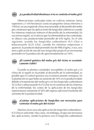 112
¿La productividad disminuye si no se controla el moho gris?
Observaciones realizadas tanto en cultivos extensos (áreas
superiores a 1 mil hectáreas) como en pequeños (áreas inferiores a
100 ha), en una región de clima muy favorable al desarrollo del moho
gris, mostraron que las aplicaciones de fungicidas sistémicos cuando
los síntomas empiezan reducen el desarrollo de la enfermedad. En
esa misma región, en el año en que la enfermedad no fue controlada,
se obtuvo una productividad promedio de 642 kg/ha. En el año
siguiente, usando los fungicidas carbendazin (0,5 L/ha) o
tebuconazole (0,25 L/ha), cuando los síntomas empezaron a
aparecer, la productividad promedio fue de 988,6 kg/ha, o sea, una
única aplicación de uno de esos fungicidas propició un incremento
promedio en la producción de aproximadamente un 54%.
¿El control químico del moho gris del ricino es económi-
camente viable?
Cuando se plantan variedades susceptibles al moho gris y el
clima de la región es favorable al desarrollo de la enfermedad, es
posible que el control químico sea económicamente ventajoso. En
la plantación en que hubo un aumento de 54% en la productividad,
debido al tratamiento del moho gris con los fungicidas carbendazin
(0,5 L/ha) y tebuconazole (0,25 L/ha) en el comienzo de los síntomas
de la enfermedad, los costos de la aplicación de los fungicidas
representaron solamente el 50% del ingreso adicional resultante del
aumento de la productividad.
¿Cuántas aplicaciones de fungicidas son necesarias para
controlar el moho gris del ricino?
Muchas veces una sola aplicación de fungicida (carbendazin -
0,5 L/ha) es suficiente. Hay casos, sin embargo, en que son necesarias
dos aplicaciones, siendo la primera con el fungicida carbendazin
203
204
205
 